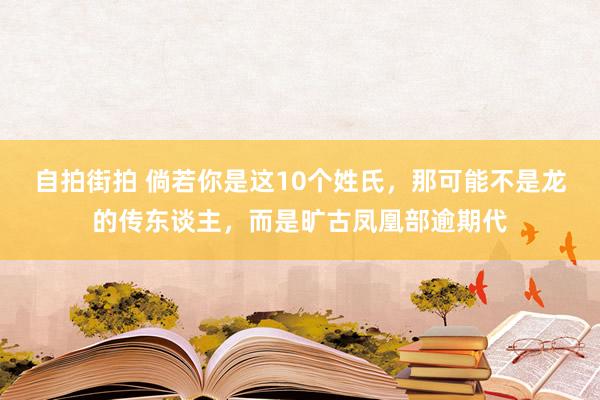 自拍街拍 倘若你是这10个姓氏，那可能不是龙的传东谈主，而是旷古凤凰部逾期代