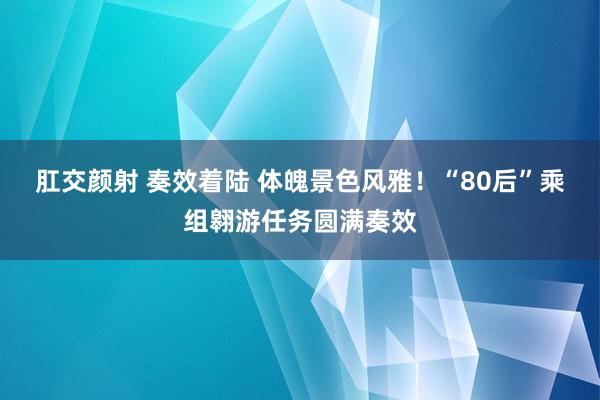 肛交颜射 奏效着陆 体魄景色风雅！“80后”乘组翱游任务圆满奏效