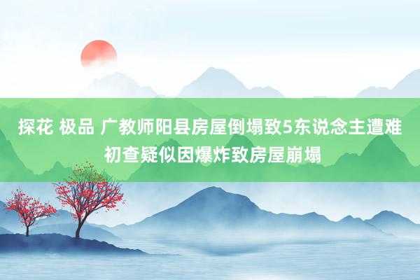 探花 极品 广教师阳县房屋倒塌致5东说念主遭难 初查疑似因爆炸致房屋崩塌