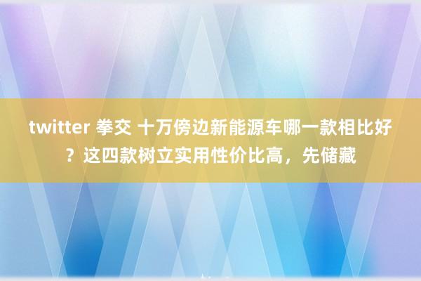 twitter 拳交 十万傍边新能源车哪一款相比好？这四款树立实用性价比高，先储藏