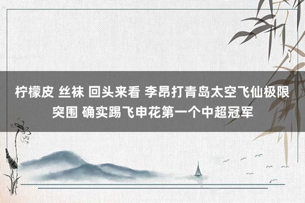 柠檬皮 丝袜 回头来看 李昂打青岛太空飞仙极限突围 确实踢飞申花第一个中超冠军