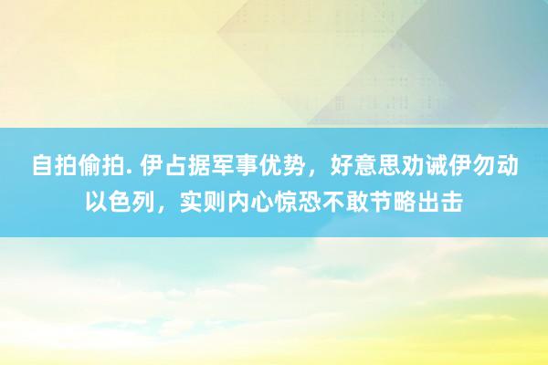 自拍偷拍. 伊占据军事优势，好意思劝诫伊勿动以色列，实则内心惊恐不敢节略出击