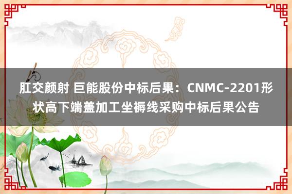 肛交颜射 巨能股份中标后果：CNMC-2201形状高下端盖加工坐褥线采购中标后果公告