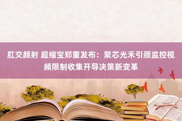 肛交颜射 超缩宝郑重发布：聚芯光禾引颈监控视频限制收集开导决策新变革