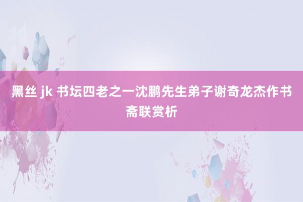 黑丝 jk 书坛四老之一沈鹏先生弟子谢奇龙杰作书斋联赏析