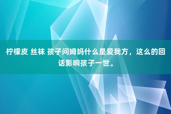 柠檬皮 丝袜 孩子问姆妈什么是爱我方，这么的回话影响孩子一世。