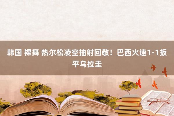 韩国 裸舞 热尔松凌空抽射回敬！巴西火速1-1扳平乌拉圭