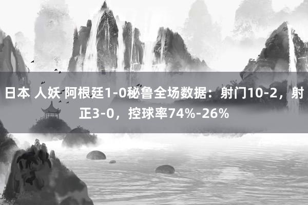 日本 人妖 阿根廷1-0秘鲁全场数据：射门10-2，射正3-0，控球率74%-26%