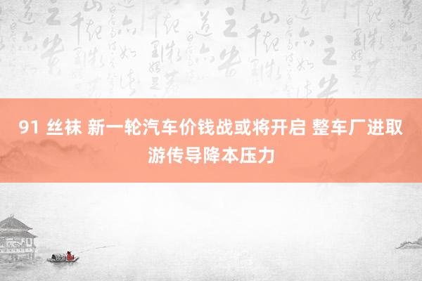 91 丝袜 新一轮汽车价钱战或将开启 整车厂进取游传导降本压力