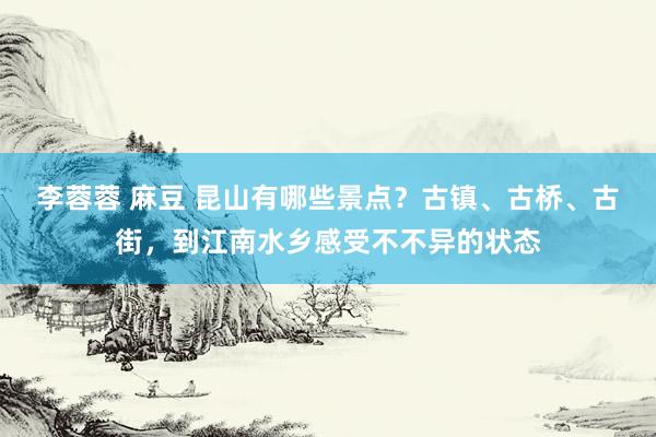 李蓉蓉 麻豆 昆山有哪些景点？古镇、古桥、古街，到江南水乡感受不不异的状态
