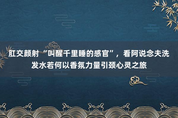 肛交颜射 “叫醒千里睡的感官”，看阿说念夫洗发水若何以香氛力量引颈心灵之旅