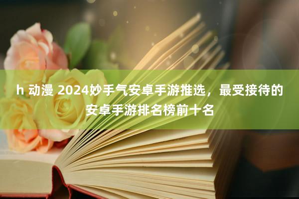 h 动漫 2024妙手气安卓手游推选，最受接待的安卓手游排名榜前十名