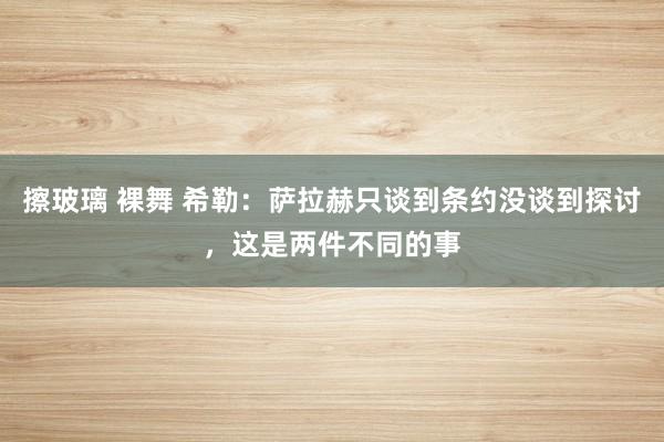 擦玻璃 裸舞 希勒：萨拉赫只谈到条约没谈到探讨，这是两件不同的事