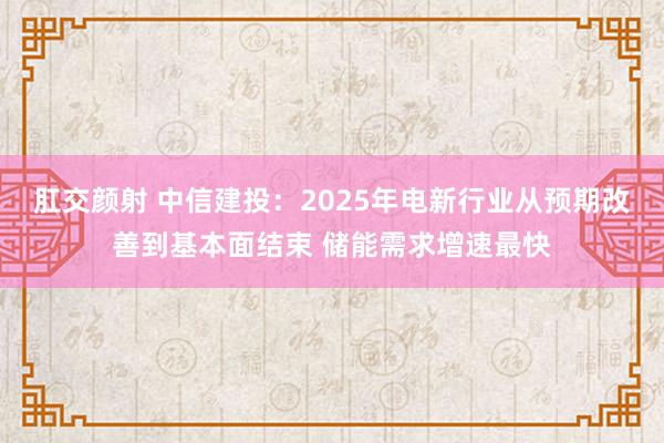 肛交颜射 中信建投：2025年电新行业从预期改善到基本面结束 储能需求增速最快