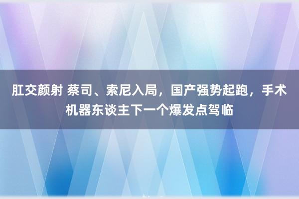 肛交颜射 蔡司、索尼入局，国产强势起跑，手术机器东谈主下一个爆发点驾临