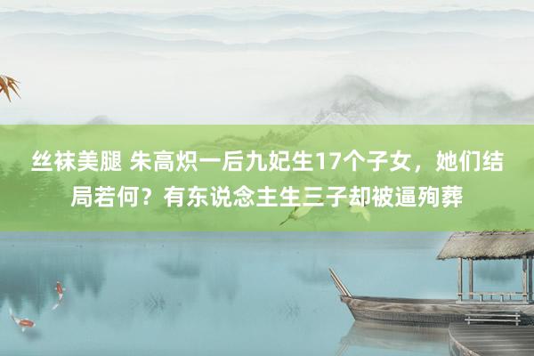 丝袜美腿 朱高炽一后九妃生17个子女，她们结局若何？有东说念主生三子却被逼殉葬