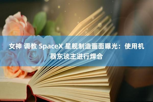 女神 调教 SpaceX 星舰制造画面曝光：使用机器东谈主进行焊合