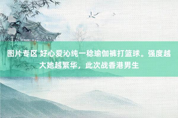 图片专区 好心爱沁纯一稔瑜伽裤打篮球。强度越大她越繁华，此次战香港男生