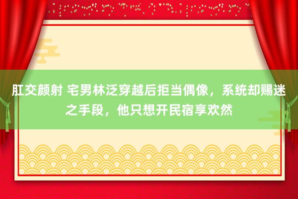 肛交颜射 宅男林泛穿越后拒当偶像，系统却赐迷之手段，他只想开民宿享欢然