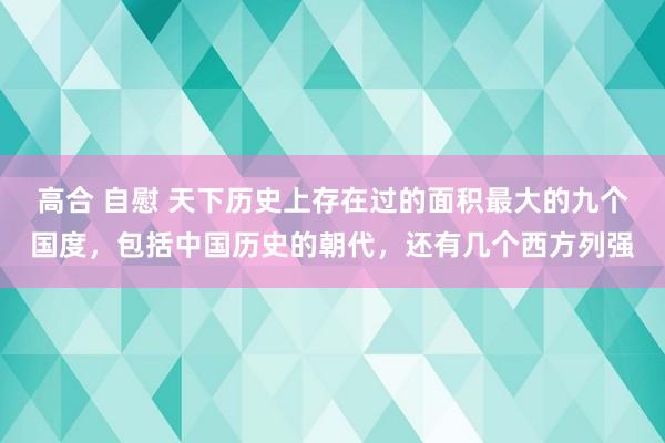 高合 自慰 天下历史上存在过的面积最大的九个国度，包括中国历史的朝代，还有几个西方列强