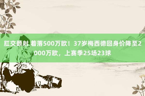 肛交颜射 着落500万欧！37岁梅西德回身价降至2000万欧，上赛季25场23球