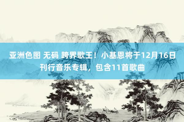 亚洲色图 无码 跨界歌王！小基恩将于12月16日刊行音乐专辑，包含11首歌曲