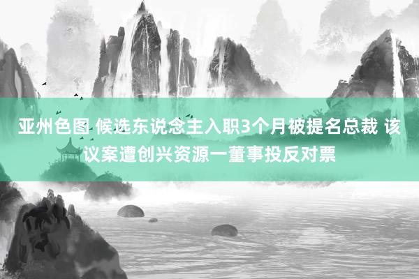 亚州色图 候选东说念主入职3个月被提名总裁 该议案遭创兴资源一董事投反对票