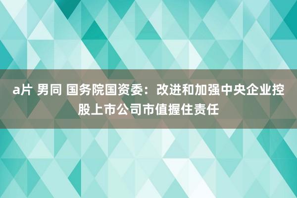 a片 男同 国务院国资委：改进和加强中央企业控股上市公司市值握住责任