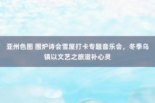 亚州色图 围炉诗会雪屋打卡专题音乐会，冬季乌镇以文艺之旅滋补心灵