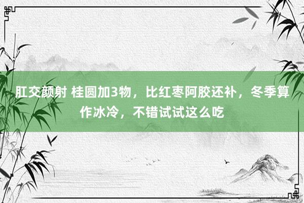 肛交颜射 桂圆加3物，比红枣阿胶还补，冬季算作冰冷，不错试试这么吃