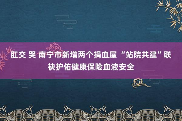 肛交 哭 南宁市新增两个捐血屋 “站院共建”联袂护佑健康保险血液安全