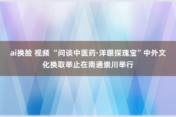 ai换脸 视频 “问谈中医药·洋眼探瑰宝”中外文化换取举止在南通崇川举行