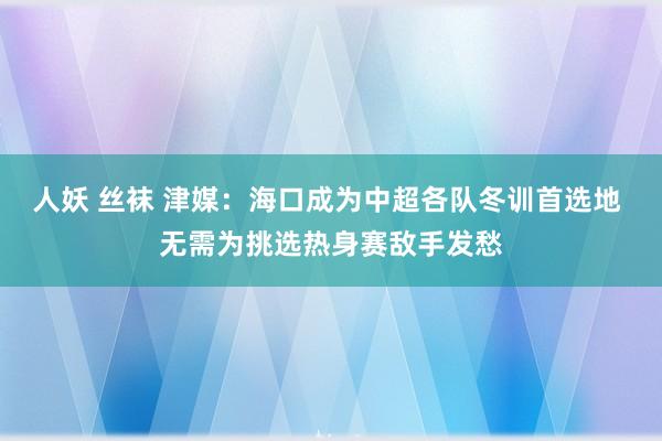 人妖 丝袜 津媒：海口成为中超各队冬训首选地 无需为挑选热身赛敌手发愁