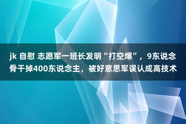 jk 自慰 志愿军一班长发明“打空爆”，9东说念骨干掉400东说念主，被好意思军误认成高技术