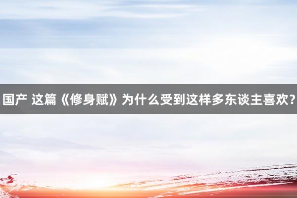 国产 这篇《修身赋》为什么受到这样多东谈主喜欢？