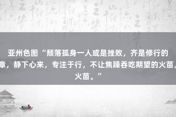 亚州色图 “颓落孤身一人或是挫败，齐是修行的序章，静下心来，专注于行，不让焦躁吞吃期望的火苗。”