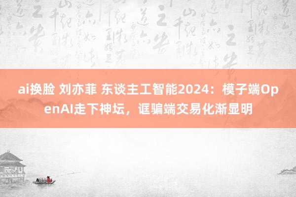 ai换脸 刘亦菲 东谈主工智能2024：模子端OpenAI走下神坛，诓骗端交易化渐显明