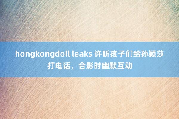 hongkongdoll leaks 许昕孩子们给孙颖莎打电话，合影时幽默互动