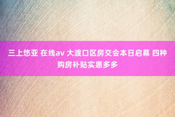 三上悠亚 在线av 大渡口区房交会本日启幕 四种购房补贴实惠多多