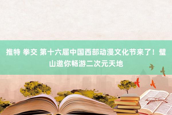 推特 拳交 第十六届中国西部动漫文化节来了！璧山邀你畅游二次元天地