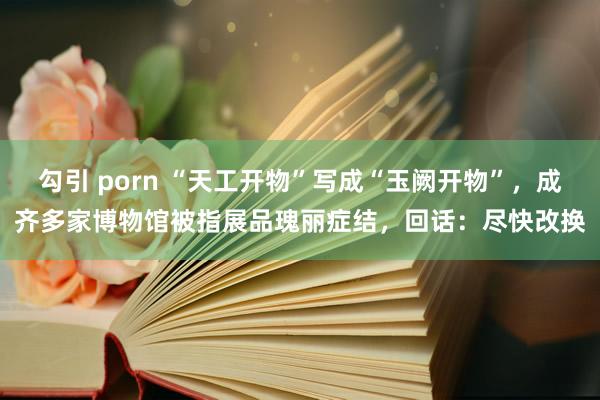 勾引 porn “天工开物”写成“玉阙开物”，成齐多家博物馆被指展品瑰丽症结，回话：尽快改换