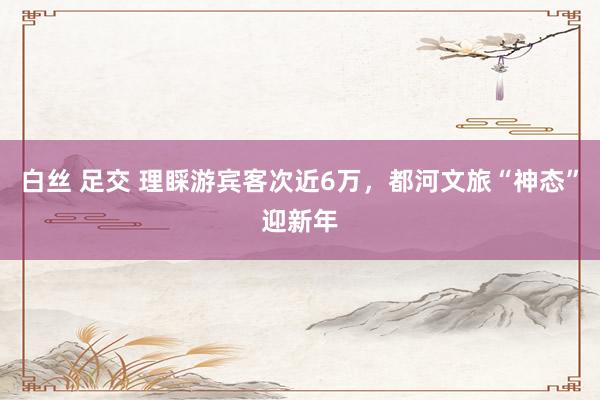 白丝 足交 理睬游宾客次近6万，都河文旅“神态”迎新年