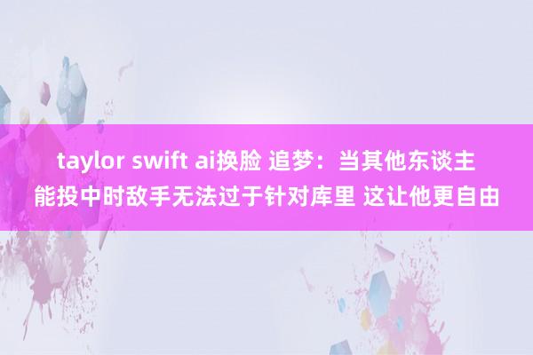 taylor swift ai换脸 追梦：当其他东谈主能投中时敌手无法过于针对库里 这让他更自由