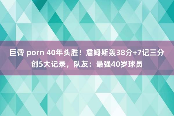 巨臀 porn 40年头胜！詹姆斯轰38分+7记三分创5大记录，队友：最强40岁球员