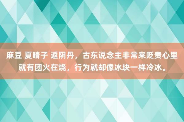 麻豆 夏晴子 返阴丹，古东说念主非常来贬责心里就有团火在烧，行为就却像冰块一样冷冰。