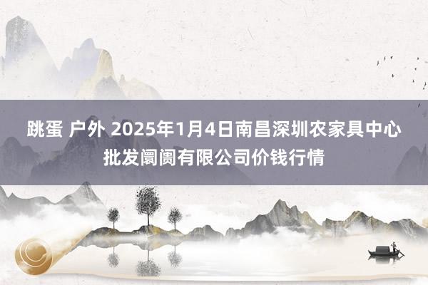 跳蛋 户外 2025年1月4日南昌深圳农家具中心批发阛阓有限公司价钱行情