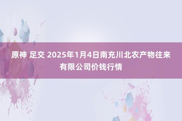 原神 足交 2025年1月4日南充川北农产物往来有限公司价钱行情