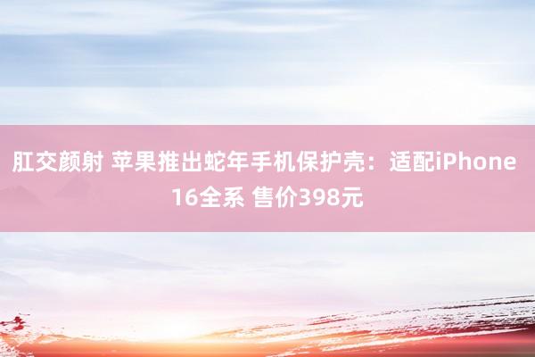 肛交颜射 苹果推出蛇年手机保护壳：适配iPhone 16全系 售价398元