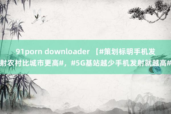 91porn downloader 【#策划标明手机发射农村比城市更高#，#5G基站越少手机发射就越高#