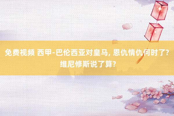 免费视频 西甲-巴伦西亚对皇马， 恩仇情仇何时了? 维尼修斯说了算?